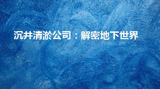 沉井清淤公司：解密地下世界的奇妙秘密！
